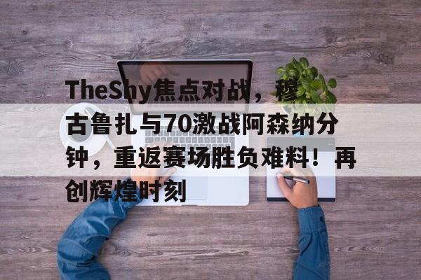 九游官方-包含TheShy焦点对战，穆古鲁扎与70激战阿森纳分钟，重返赛场胜负难料！再创辉煌时刻的词条