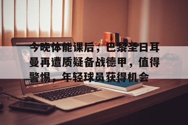 九游官方-关于今晚体能课后，巴黎圣日耳曼再遭质疑备战德甲，值得警惕，年轻球员获得机会的信息